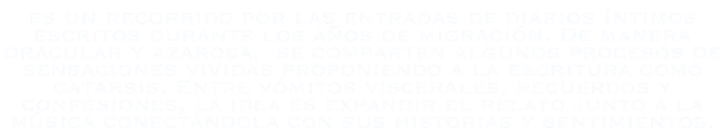 Un recorrido por las entradas de diarios íntimos escritos durante los años de migración. De manera oracular y azarosa, se comparten algunos procesos de sensaciones vividas proponiendo a la escritura como catarsis. Entre vómitos viscerales, recuerdos y confesiones, la idea es expandir el relato junto a la música, conectándola con sus historias y sentimientos.
