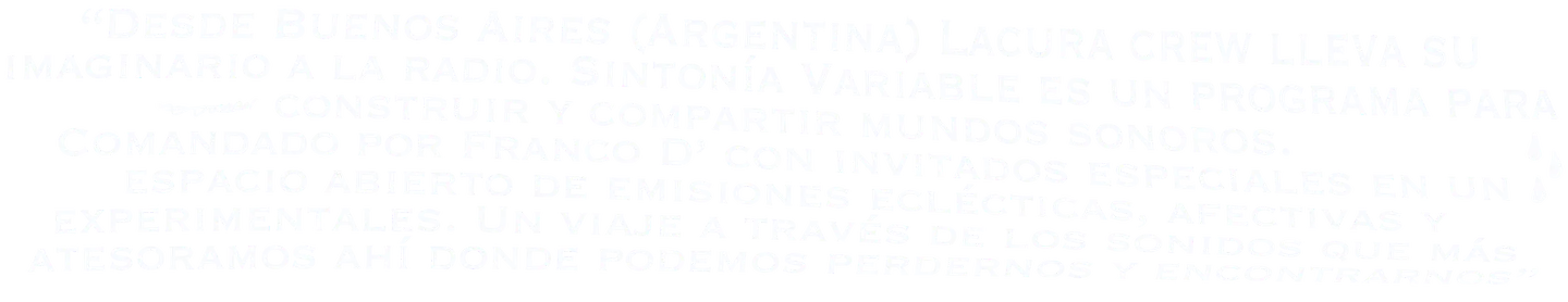 Desde Buenos Aires (Argentina) Lacura crew lleva su imaginario a la radio. Sintonía Variable es un programa para construir y compartir mundos sonoros. Comandado por Franco D' con invitados especiales en un espacio abierto de emisiones eclécticas, afectivas y experimentales. Un viaje a través de los sonidos que más atesoramos ahí donde podemos perdernos y encontrarnos.