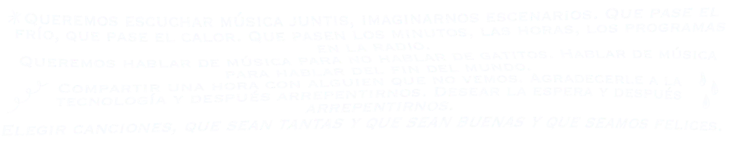 Queremos escuchar música juntis, imaginarnos escenarios. Que pase el frío, que pase el calor. Que pasen los minutos, las horas, los programas en la radio. Queremos hablar de música para no hablar de gatitos. Hablar de música para hablar del fin del mundo. Compartir una hora con alguien que no vemos. Agradecerle a la tecnología y después arrepentirnos. Desear la espera y después arrepentirnos. Elegir canciones, que sean tantas y que sean buenas y que seamos felices.
