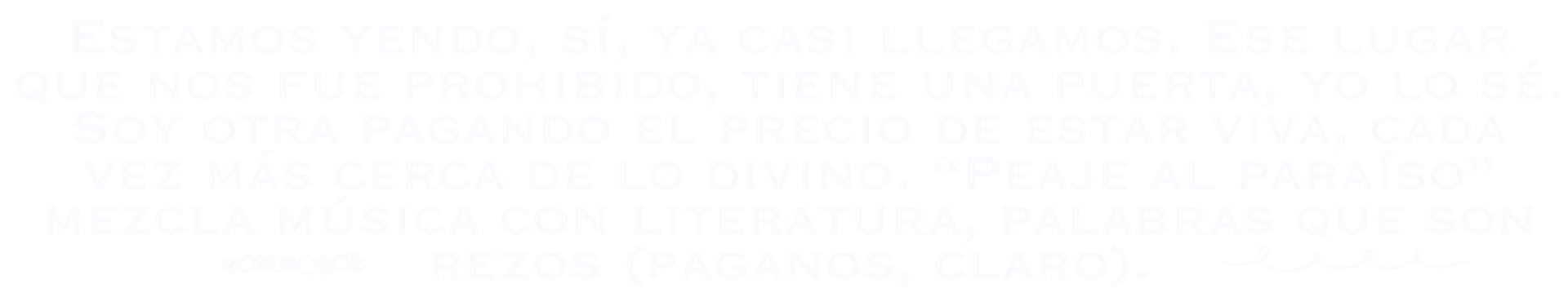 Estamos yendo, sí, ya casi llegamos. Ese lugar que nos fue prohibido tiene una puerta, yo lo sé. Soy otra pagando el precio de estar viva, cada vez más cerca de lo divino. Mezcla música con literatura, palabras que son rezos (paganos, claro).