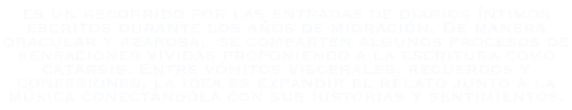 Un recorrido por las entradas de diarios íntimos escritos durante los años de migración. De manera oracular y azarosa, se comparten algunos procesos de sensaciones vividas proponiendo a la escritura como catarsis. Entre vómitos viscerales, recuerdos y confesiones, la idea es expandir el relato junto a la música, conectándola con sus historias y sentimientos.