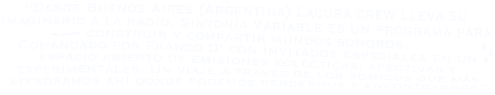 Desde Buenos Aires (Argentina) Lacura crew lleva su imaginario a la radio. Sintonía Variable es un programa para construir y compartir mundos sonoros. Comandado por Franco D' con invitados especiales en un espacio abierto de emisiones eclécticas, afectivas y experimentales. Un viaje a través de los sonidos que más atesoramos ahí donde podemos perdernos y encontrarnos.