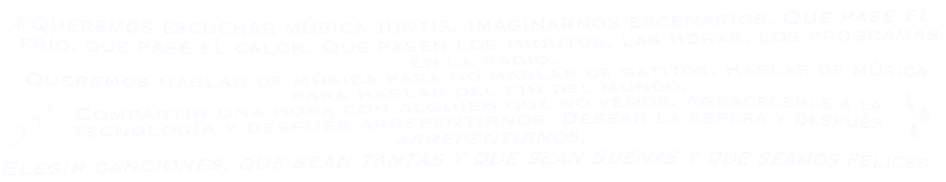 Queremos escuchar música juntis, imaginarnos escenarios. Que pase el frío, que pase el calor. Que pasen los minutos, las horas, los programas en la radio. Queremos hablar de música para no hablar de gatitos. Hablar de música para hablar del fin del mundo. Compartir una hora con alguien que no vemos. Agradecerle a la tecnología y después arrepentirnos. Desear la espera y después arrepentirnos. Elegir canciones, que sean tantas y que sean buenas y que seamos felices.